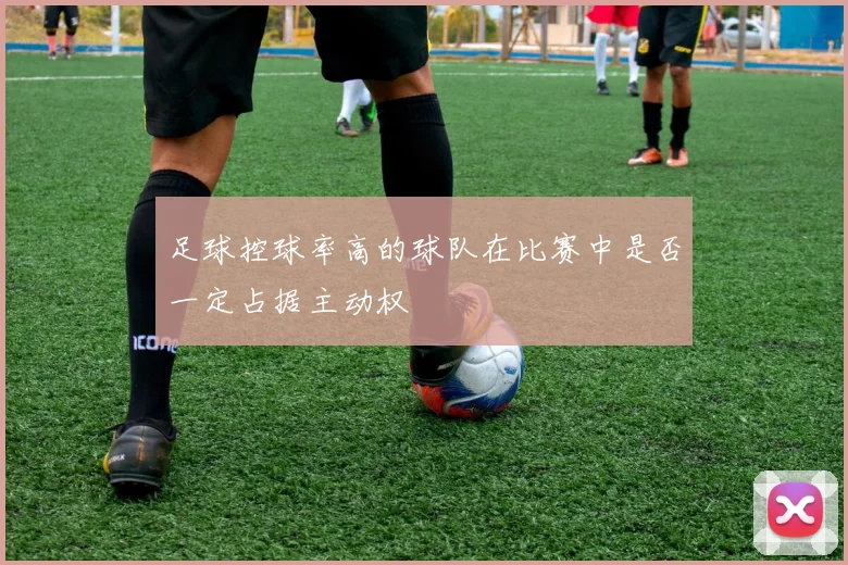 足球控球率高的球队在比赛中是否一定占据主动权