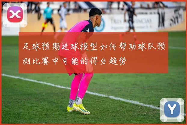 足球预期进球模型如何帮助球队预测比赛中可能的得分趋势